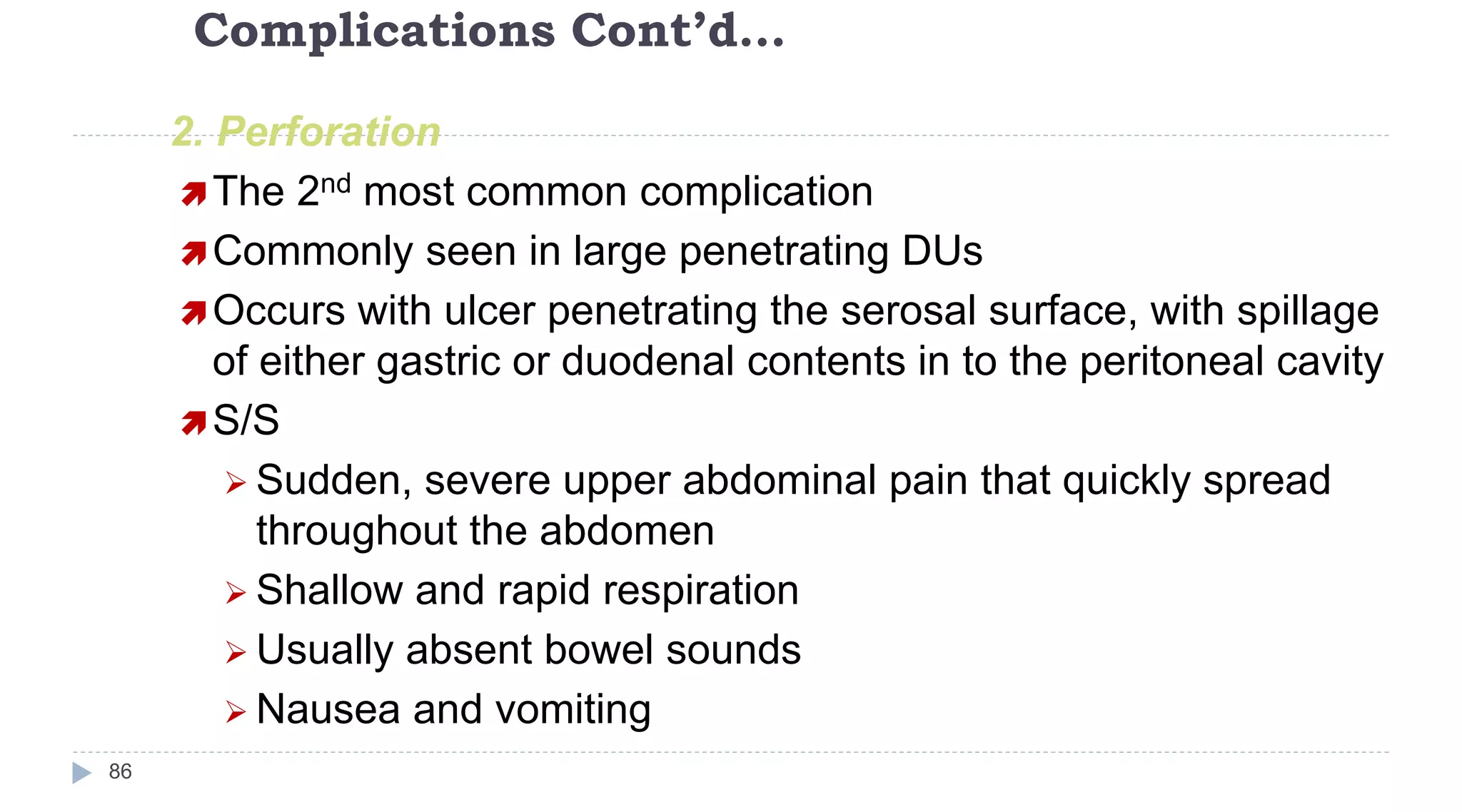Complications Cont’d…
86
2. Perforation
The 2nd most common complication
Commonly seen in large penetrating DUs
Occurs with ulcer penetrating the serosal surface, with spillage
of either gastric or duodenal contents in to the peritoneal cavity
S/S
 Sudden, severe upper abdominal pain that quickly spread
throughout the abdomen
 Shallow and rapid respiration
 Usually absent bowel sounds
 Nausea and vomiting
 