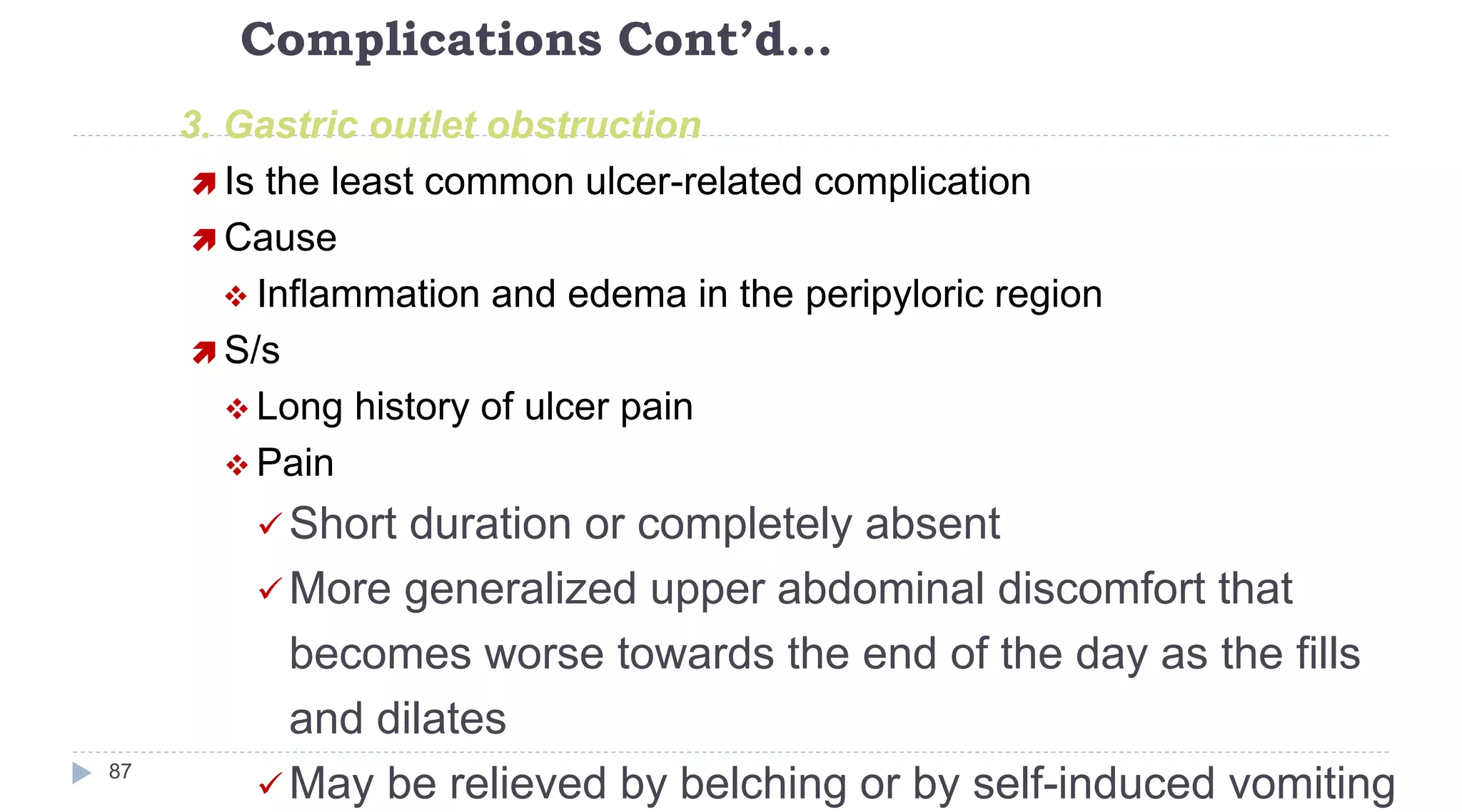 Complications Cont’d…
87
3. Gastric outlet obstruction
 Is the least common ulcer-related complication
 Cause
 Inflammation and edema in the peripyloric region
 S/s
 Long history of ulcer pain
 Pain
 Short duration or completely absent
 More generalized upper abdominal discomfort that
becomes worse towards the end of the day as the fills
and dilates
 May be relieved by belching or by self-induced vomiting
 
