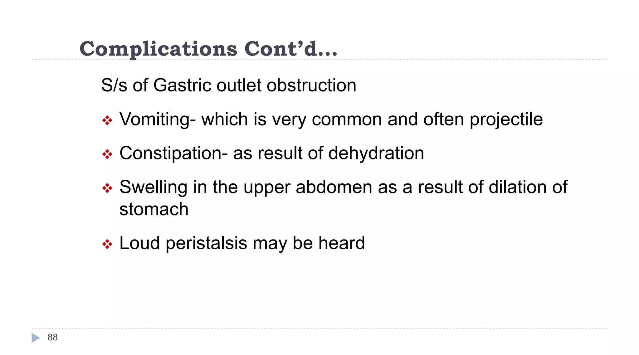 Complications Cont’d…
88
S/s of Gastric outlet obstruction
 Vomiting- which is very common and often projectile
 Constipation- as result of dehydration
 Swelling in the upper abdomen as a result of dilation of
stomach
 Loud peristalsis may be heard
 