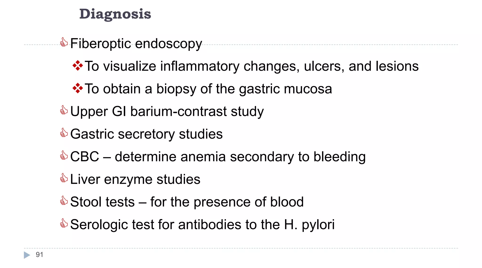 Diagnosis
91
Fiberoptic endoscopy
To visualize inflammatory changes, ulcers, and lesions
To obtain a biopsy of the gastric mucosa
Upper GI barium-contrast study
Gastric secretory studies
CBC – determine anemia secondary to bleeding
Liver enzyme studies
Stool tests – for the presence of blood
Serologic test for antibodies to the H. pylori
 