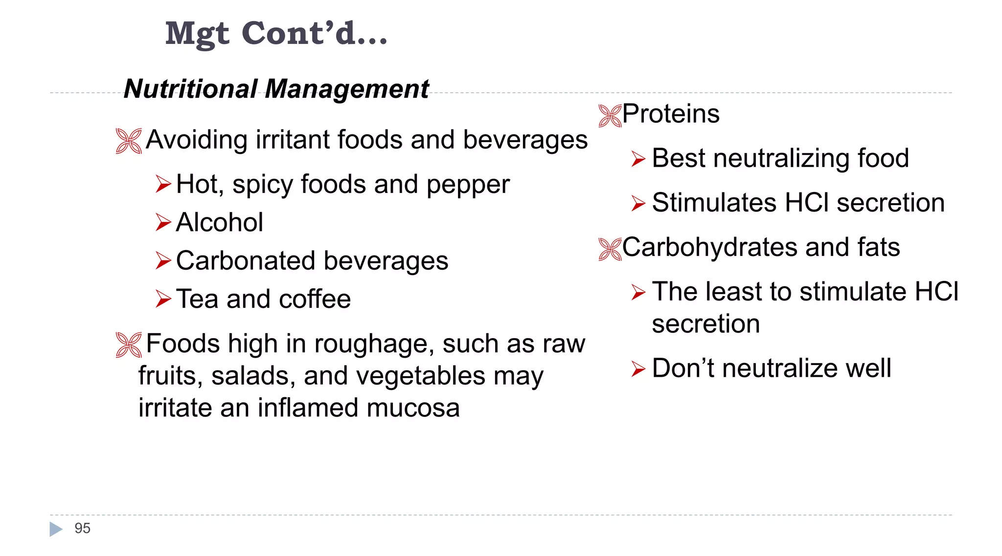 Mgt Cont’d…
95
Nutritional Management
 Avoiding irritant foods and beverages
Hot, spicy foods and pepper
Alcohol
Carbonated beverages
Tea and coffee
 Foods high in roughage, such as raw
fruits, salads, and vegetables may
irritate an inflamed mucosa
Proteins
 Best neutralizing food
 Stimulates HCl secretion
Carbohydrates and fats
 The least to stimulate HCl
secretion
 Don’t neutralize well
 