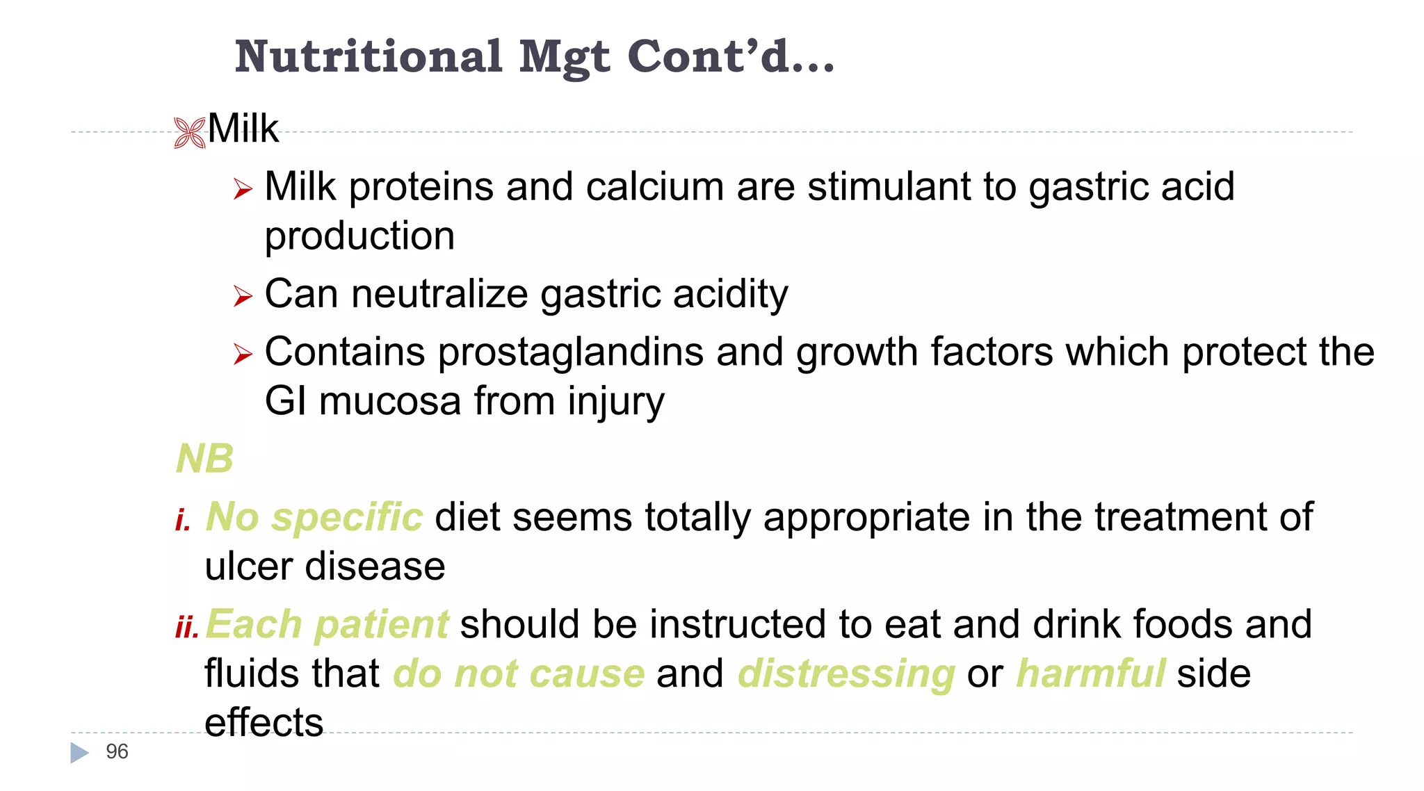 Nutritional Mgt Cont’d…
96
Milk
 Milk proteins and calcium are stimulant to gastric acid
production
 Can neutralize gastric acidity
 Contains prostaglandins and growth factors which protect the
GI mucosa from injury
NB
i. No specific diet seems totally appropriate in the treatment of
ulcer disease
ii.Each patient should be instructed to eat and drink foods and
fluids that do not cause and distressing or harmful side
effects
 