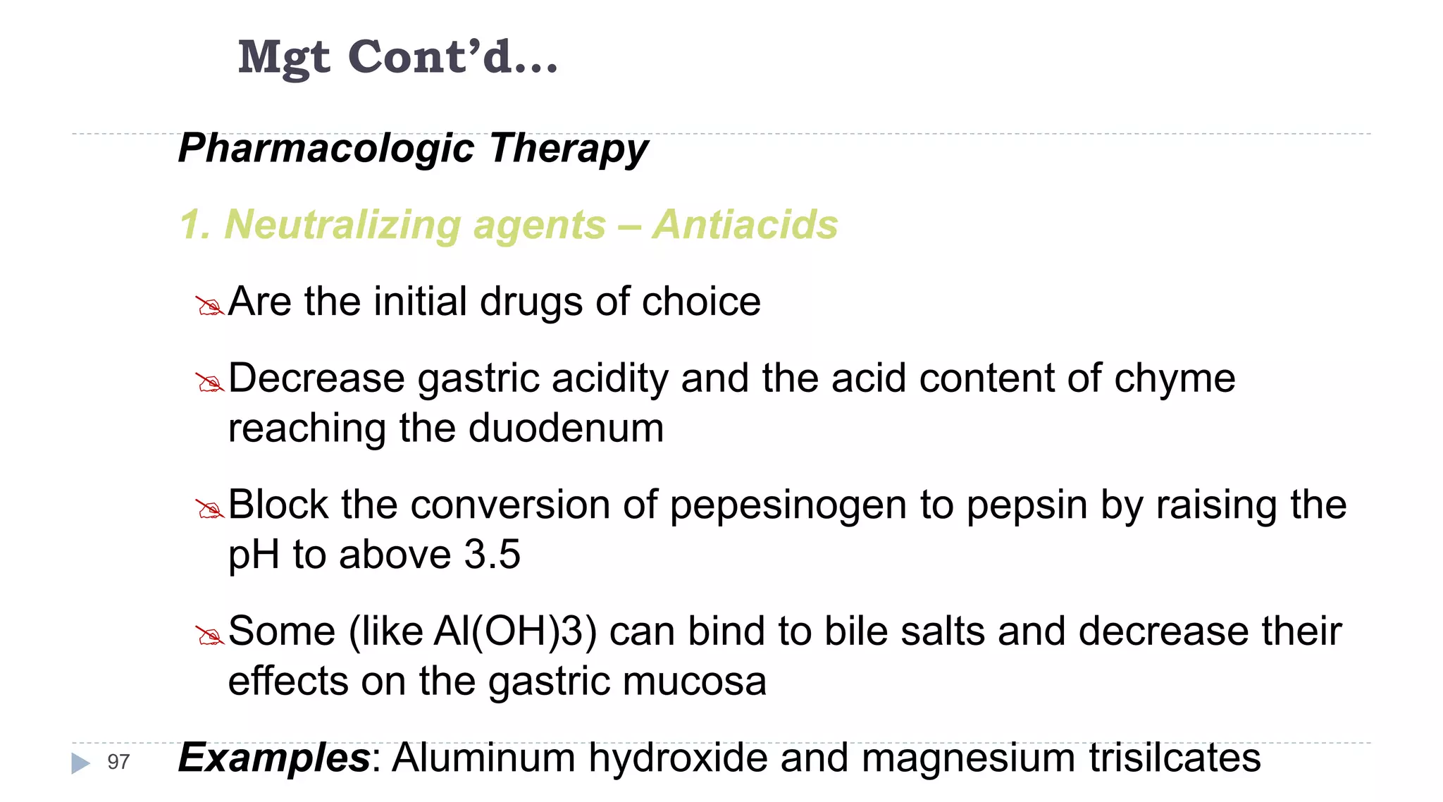 Mgt Cont’d…
97
Pharmacologic Therapy
1. Neutralizing agents – Antiacids
Are the initial drugs of choice
Decrease gastric acidity and the acid content of chyme
reaching the duodenum
Block the conversion of pepesinogen to pepsin by raising the
pH to above 3.5
Some (like Al(OH)3) can bind to bile salts and decrease their
effects on the gastric mucosa
Examples: Aluminum hydroxide and magnesium trisilcates
 