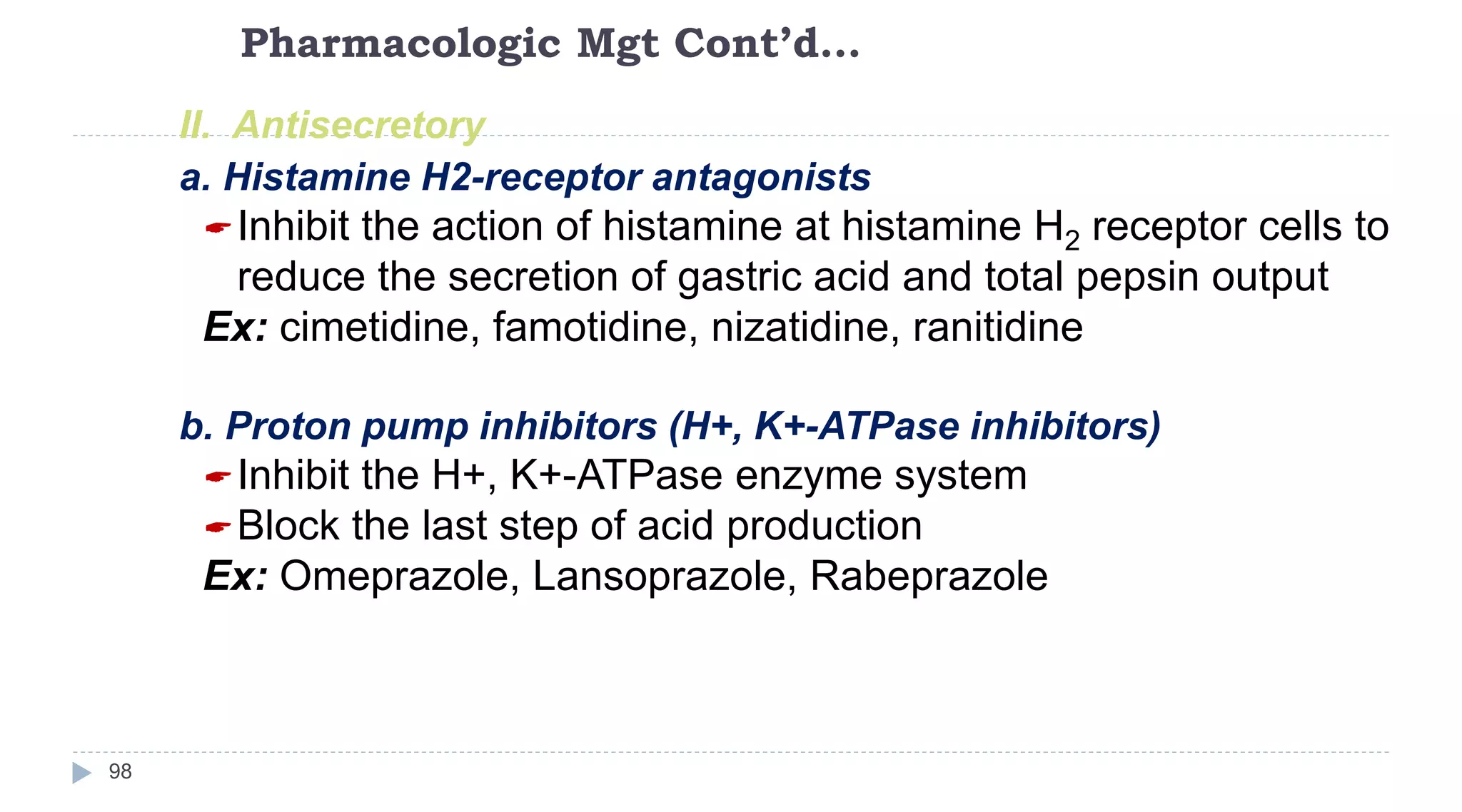 Pharmacologic Mgt Cont’d…
98
II. Antisecretory
a. Histamine H2-receptor antagonists
Inhibit the action of histamine at histamine H2 receptor cells to
reduce the secretion of gastric acid and total pepsin output
Ex: cimetidine, famotidine, nizatidine, ranitidine
b. Proton pump inhibitors (H+, K+-ATPase inhibitors)
Inhibit the H+, K+-ATPase enzyme system
Block the last step of acid production
Ex: Omeprazole, Lansoprazole, Rabeprazole
 