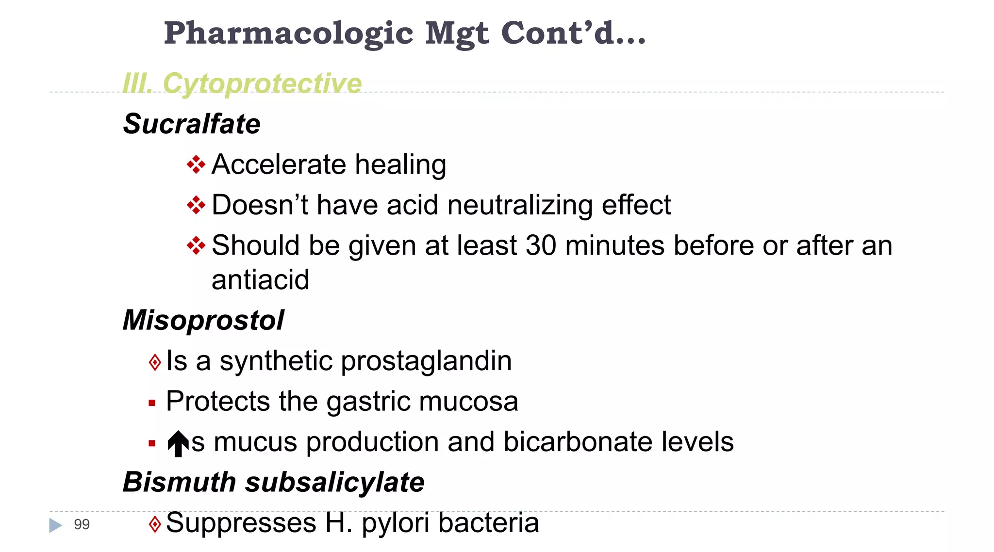 Pharmacologic Mgt Cont’d…
99
III. Cytoprotective
Sucralfate
Accelerate healing
Doesn’t have acid neutralizing effect
Should be given at least 30 minutes before or after an
antiacid
Misoprostol
Is a synthetic prostaglandin
 Protects the gastric mucosa
 s mucus production and bicarbonate levels
Bismuth subsalicylate
Suppresses H. pylori bacteria
 