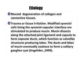 Mucoid degeneration of collagen and
connective tissues.
Trauma or tissue irritation. Modified synovial
cells lining the synovial-capsular interface are
stimulated to produce mucin. Mucin dissects
along the attached joint ligament and capsule to
form capsular ducts, which function as valvelike
structures producing lakes. The ducts and lakes
of mucin eventually coalesce to form a solitary
ganglion cyst (Angelides ,1999).
Etiology
 