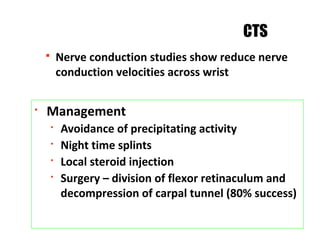 § Nerve conduction studies show reduce nerve
conduction velocities across wrist
CTS
§
Management
§
Avoidance of precipitating activity
§
Night time splints
§
Local steroid injection
§
Surgery – division of flexor retinaculum and
decompression of carpal tunnel (80% success)
 