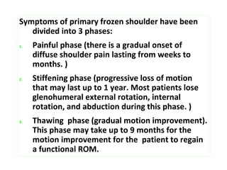 Symptoms of primary frozen shoulder have been
divided into 3 phases:
1. Painful phase (there is a gradual onset of
diffuse shoulder pain lasting from weeks to
months. )
2. Stiffening phase (progressive loss of motion
that may last up to 1 year. Most patients lose
glenohumeral external rotation, internal
rotation, and abduction during this phase. )
3. Thawing phase (gradual motion improvement).
This phase may take up to 9 months for the
motion improvement for the patient to regain
a functional ROM.
 