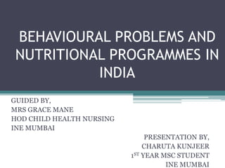 BEHAVIOURAL PROBLEMS AND
NUTRITIONAL PROGRAMMES IN
INDIA
GUIDED BY,
MRS GRACE MANE
HOD CHILD HEALTH NURSING
INE MUMBAI
PRESENTATION BY,
CHARUTA KUNJEER
1ST YEAR MSC STUDENT
INE MUMBAI
 
