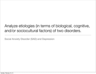 Analyze etiologies (in terms of biological, cognitive,
and/or sociocultural factors) of two disorders.
Social Anxiety Disorder (SAD) and Depression

Sunday, February 16, 14

 