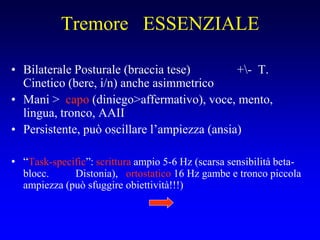Tremore ESSENZIALE
• Bilaterale Posturale (braccia tese) +- T.
Cinetico (bere, i/n) anche asimmetrico
• Mani > capo (diniego>affermativo), voce, mento,
lingua, tronco, AAII
• Persistente, può oscillare l’ampiezza (ansia)
• “Task-specific”: scrittura ampio 5-6 Hz (scarsa sensibilità beta-
blocc. Distonia), ortostatico 16 Hz gambe e tronco piccola
ampiezza (può sfuggire obiettività!!!)
 