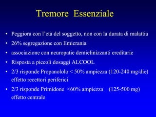 Tremore Essenziale
• Peggiora con l’età del soggetto, non con la durata di malattia
• 26% segregazione con Emicrania
• associazione con neuropatie demielinizzanti ereditarie
• Risposta a piccoli dosaggi ALCOOL
• 2/3 risponde Propanololo < 50% ampiezza (120-240 mg/die)
effetto recettori periferici
• 2/3 risponde Primidone <60% ampiezza (125-500 mg)
effetto centrale
 