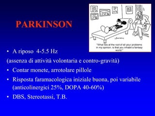 PARKINSON
• A riposo 4-5.5 Hz
(assenza di attività volontaria e contro-gravità)
• Contar monete, arrotolare pillole
• Risposta faramacologica iniziale buona, poi variabile
(anticolinergici 25%, DOPA 40-60%)
• DBS, Stereotassi, T.B.
 