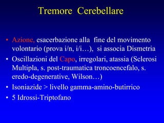 Tremore Cerebellare
• Azione, esacerbazione alla fine del movimento
volontario (prova i/n, i/i…), si associa Dismetria
• Oscillazioni del Capo, irregolari, atassia (Sclerosi
Multipla, s. post-traumatica troncoencefalo, s.
eredo-degenerative, Wilson…)
• Isoniazide > livello gamma-amino-butirrico
• 5 Idrossi-Triptofano
 