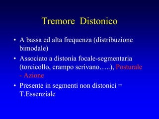 Tremore Distonico
• A bassa ed alta frequenza (distribuzione
bimodale)
• Associato a distonia focale-segmentaria
(torcicollo, crampo scrivano…..), Posturale
- Azione
• Presente in segmenti non distonici =
T.Essenziale
 