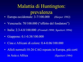 Malattia di Huntington:
prevalenza
• Europa occidentale: 3-7/100.000 (Harper 1992)
• Venezuela: 70/100.000 (“effetto del fondatore”)
• Italia: 2.3-4.8/100.000 (Frontali 1990; Squitieri 1994)
• Giappone: 0.1-0.38/100.000
• Cina e Africani di colore: 0.4-0.06/100.000
• Alleli normali:10-26 CAG repeats in Europa, più corti
in Asia e Africa (Squitieri 1994)
 