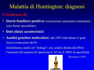 Malattia di Huntington: diagnosi
Coesitenza di:
• Storia familiare positiva: trasmissione autosomica dominante
(rare forme sporadiche)
• Dati clinici caratteristici
• Analisi genetica molecolare: dal 1993 individuato il gene
(locus cromosoma 4p16)
Inizialmente, analisi di “linkage”; ora, analisi diretta del DNA:
l’aumento del numero di ripetizioni CAG ha il 100% di specificità
(Brinkman 1997)
 