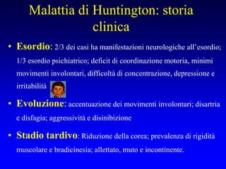 Malattia di Huntington: storia
clinica
• Esordio: 2/3 dei casi ha manifestazioni neurologiche all’esordio;
1/3 esordio psichiatrico; deficit di coordinazione motoria, minimi
movimenti involontari, difficoltà di concentrazione, depressione e
irritabilità
• Evoluzione: accentuazione dei movimenti involontari; disartria
e disfagia; aggressività e disinibizione
• Stadio tardivo: Riduzione della corea; prevalenza di rigidità
muscolare e bradicinesia; allettato, muto e incontinente.
 