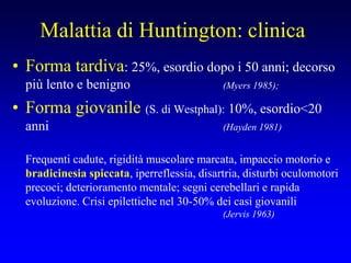 Malattia di Huntington: clinica
• Forma tardiva: 25%, esordio dopo i 50 anni; decorso
più lento e benigno (Myers 1985);
• Forma giovanile (S. di Westphal): 10%, esordio<20
anni (Hayden 1981)
Frequenti cadute, rigidità muscolare marcata, impaccio motorio e
bradicinesia spiccata, iperreflessia, disartria, disturbi oculomotori
precoci; deterioramento mentale; segni cerebellari e rapida
evoluzione. Crisi epilettiche nel 30-50% dei casi giovanili
(Jervis 1963)
 