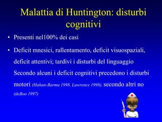 Malattia di Huntington: disturbi
cognitivi
• Presenti nel100% dei casi
• Deficit mnesici, rallentamento, deficit visuospaziali,
deficit attentivi; tardivi i disturbi del linguaggio
Secondo alcuni i deficit cognitivi precedono i disturbi
motori (Hahan-Barma 1998, Lawrence 1998), secondo altri no
(deBoo 1997)
 