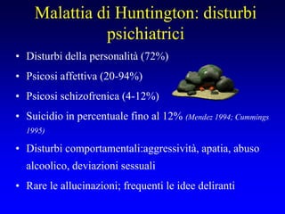Malattia di Huntington: disturbi
psichiatrici
• Disturbi della personalità (72%)
• Psicosi affettiva (20-94%)
• Psicosi schizofrenica (4-12%)
• Suicidio in percentuale fino al 12% (Mendez 1994; Cummings
1995)
• Disturbi comportamentali:aggressività, apatia, abuso
alcoolico, deviazioni sessuali
• Rare le allucinazioni; frequenti le idee deliranti
 