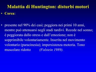 Malattia di Huntington: disturbi motori
• Corea:
• presente nel 90% dei casi; peggiora nei primi 10 anni,
mentre può attenuarsi negli stadi tardivi. Recede nel sonno;
è peggiorata dallo stress e dall’emozione; non è
sopprimibile volontariamente. Inserita nel movimento
volontario (paracinesia); impersistenza motoria. Tono
muscolare ridotto (Folstein 1989).
 