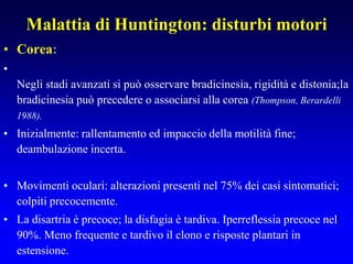 Malattia di Huntington: disturbi motori
• Corea:
•
Negli stadi avanzati si può osservare bradicinesia, rigidità e distonia;la
bradicinesia può precedere o associarsi alla corea (Thompson, Berardelli
1988).
• Inizialmente: rallentamento ed impaccio della motilità fine;
deambulazione incerta.
• Movimenti oculari: alterazioni presenti nel 75% dei casi sintomatici;
colpiti precocemente.
• La disartria è precoce; la disfagia è tardiva. Iperreflessia precoce nel
90%. Meno frequente e tardivo il clono e risposte plantari in
estensione.
 