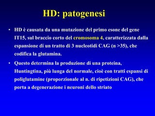 HD: patogenesi
• HD è causata da una mutazione del primo esone del gene
IT15, sul braccio corto del cromosoma 4, caratterizzata dalla
espansione di un tratto di 3 nucleotidi CAG (n >35), che
codifica la glutamina.
• Questo determina la produzione di una proteina,
Huntingtina, più lunga del normale, cioè con tratti espansi di
poliglutamine (proporzionale al n. di ripetizioni CAG), che
porta a degenerazione i neuroni dello striato
 