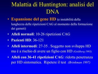Malattia di Huntington: analisi del
DNA
• Espansione del gene HD (e instabilità della
lunghezza delle ripetizioni CAG al momento della formazione
dei gameti)
• Alleli normali: 10-26 ripetizioni CAG
• Pazienti HD: 36-121
• Alleli intermedi: 27-35 . Soggetto non sviluppa HD
ma è a rischio di avere un figlio con HD (Goldberg 1993)
• Alleli con 36-41 ripetizioni CAG: ridotta penetranza
per HD sintomatica. Ripetere il test (Brinkman 1997)
 