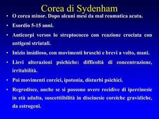 Corea di Sydenham
• O corea minor. Dopo alcuni mesi da mal reumatica acuta.
• Esordio 5-15 anni.
• Anticorpi versos lo streptococco con reazione crociata con
antigeni striatali.
• Inizio insidioso, con movimenti bruschi e brevi a volto, mani.
• Lievi alterazioni psichiche: difficoltà di concentrazione,
irritabilità.
• Poi movimenti coreici, ipotonia, disturbi psichici.
• Regredisce, anche se si possono avere recidive di ipercinesie
in età adulta, suscettiibilità in discinesie coreiche gravidiche,
da estrogeni.
 