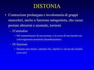 DISTONIA
• Contrazione prolungata e involontaria di gruppi
muscolari, anche a funzione antagonista, che causa
posture abnormi e anomale, torsioni
– D’attitudine
• Nel mantenimento di una postura, o in corso di movimenti con
coinvolgimento posturale (deambulazione)
– Di funzione
• Durante movimenti volontari fini, ripetitivi e ad elevata finalità
(scrivere)
 