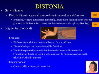 DISTONIA
• Generalizzate
– Distonia idiopatica generalizzata, o distonia muscolorum deformans:
• Ereditaria, + frequ. autosomica dominante. Inizia in età infantile ad un arto, poi
generalizza. Probabile interessamento funzioni monoaminergiche, (NA, DA)
• Segmentarie o focali
– Craniche:
• Blefarospasmo, distonia oro-mandibolare, faciale inferiore.
• Distonia laringea, con alterazione della fonazione
• Torcicollo spasmodico: torcicollo, laterocollo, anterocollo, retrocollo.
Contratture di durata variabili, a volte continue. Si possono associare scatti
mioclonici, simili a tremore
– Occupazionali:
• Crampo dello scrivano, del musicista
 