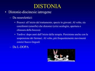 DISTONIA
• Distonie-discinesie iatrogene
– Da neurolettici:
• Precoci: all’inizio del trattamento, specie in giovani. Al volto, sia
coreiformi (smorfie) che distonici (crisi oculogire, apertura o
chiusura della boccca)
• Tardive: dopo anni dall’inizio della terapia. Persistono anche con la
sospensione dei farmaci. Al volto, più frequentemente movimenti
coreici bucco-linguali
– Da L-DOPA
 