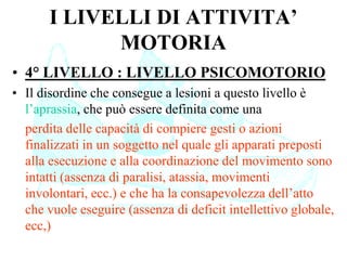 I LIVELLI DI ATTIVITA’
MOTORIA
• 4° LIVELLO : LIVELLO PSICOMOTORIO
• Il disordine che consegue a lesioni a questo livello è
l’aprassia, che può essere definita come una
perdita delle capacità di compiere gesti o azioni
finalizzati in un soggetto nel quale gli apparati preposti
alla esecuzione e alla coordinazione del movimento sono
intatti (assenza di paralisi, atassia, movimenti
involontari, ecc.) e che ha la consapevolezza dell’atto
che vuole eseguire (assenza di deficit intellettivo globale,
ecc,)
 