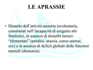 LE APRASSIE
• Disturbi dell’attività motoria involontaria,
consistenti nell’incapacità di eseguire atti
finalistici, in assenza di disturbi motori
“elementari” (paralisi, atassia, coreo-atetosi,
ecc) e in assenza di deficit globale delle funzioni
mentali (demenza).
 