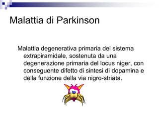 Malattia di Parkinson
Malattia degenerativa primaria del sistema
extrapiramidale, sostenuta da una
degenerazione primaria del locus niger, con
conseguente difetto di sintesi di dopamina e
della funzione della via nigro-striata.
 