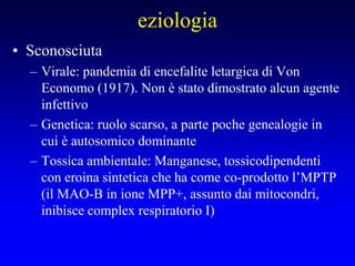 eziologia
• Sconosciuta
– Virale: pandemia di encefalite letargica di Von
Economo (1917). Non è stato dimostrato alcun agente
infettivo
– Genetica: ruolo scarso, a parte poche genealogie in
cui è autosomico dominante
– Tossica ambientale: Manganese, tossicodipendenti
con eroina sintetica che ha come co-prodotto l’MPTP
(il MAO-B in ione MPP+, assunto dai mitocondri,
inibisce complex respiratorio I)
 