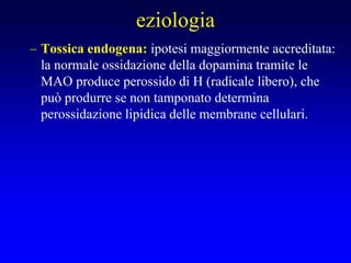 eziologia
– Tossica endogena: ipotesi maggiormente accreditata:
la normale ossidazione della dopamina tramite le
MAO produce perossido di H (radicale libero), che
può produrre se non tamponato determina
perossidazione lipidica delle membrane cellulari.
 