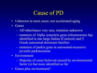 Cause of PD
• Unknown in most cases; not accelerated aging
• Genes
– AD inheritance very rare; mutation unknown
– mutation of Alpha synuclein gene (chromosome 4q)
identified in one large Italian (Contursi) and 5
Greek autosomal dominant families
– mutation of parkin gene in autosomal-recessive
juvenile parkinsonism
• Environment
– Majority of cases believed caused by environmental
factor (s) but none identified so far
• Genes plus environment?
 