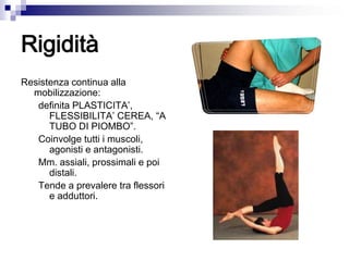 Rigidità
Resistenza continua alla
mobilizzazione:
definita PLASTICITA’,
FLESSIBILITA’ CEREA, “A
TUBO DI PIOMBO”.
Coinvolge tutti i muscoli,
agonisti e antagonisti.
Mm. assiali, prossimali e poi
distali.
Tende a prevalere tra flessori
e adduttori.
 
