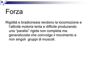 Forza
Rigidità e bradicinesia rendono la locomozione e
l’attività motoria lenta e difficile producendo
una “paralisi” rigida non completa ma
generalizzata che coinvolge il movimento e
non singoli gruppi di muscoli.
 