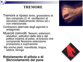 Tremore a riposo: lento, grossolano di
tipo composto (2 -6 oscillazioni al
secondo) relativamente ritmico ed è
non intenzionale.
Contrazioni alternate degli agonisti e
antagonisti.
Muscoli coinvolti: flessori, estensori,
abduttori, adduttori delle dita e del
pollice insieme al polso, al braccio che
comprende flessione estensione
pronazione e supinazione .
Ma anche piedi, mandibola, lingua,
labbra, faringe
Rotolamento di pillola o di
Sbriciolamento del pane
TREMORE
 