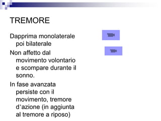 TREMORE
Dapprima monolaterale
poi bilaterale
Non affetto dal
movimento volontario
e scompare durante il
sonno.
In fase avanzata
persiste con il
movimento, tremore
d’azione (in aggiunta
al tremore a riposo)
 