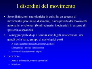 I disordini del movimento
• Sono disfunzioni neurologiche in cui si ha un eccesso di
movimenti (ipercinesie, discinesie), o una povertà dei movimenti
automatici o volontari (bradi-acinesie, ipocinesie), in assenza di
ipostenia o spasticità
• La maggior parte di qs disordini sono legati ad alterazioni dei
gangli della base, gruppo di nuclei grigi posti
– A livello cerebrale (caudato, putamen, pallido)
– Diencefalico ( nucleo subtalamico)
– Mesencefalico (substantia nigra)
• Eccezioni:
– Atassia e dismetria, tremore cerebellari
– Mioclono
 