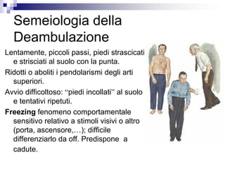Semeiologia della
Deambulazione
Lentamente, piccoli passi, piedi strascicati
e strisciati al suolo con la punta.
Ridotti o aboliti i pendolarismi degli arti
superiori.
Avvio difficoltoso: “piedi incollati” al suolo
e tentativi ripetuti.
Freezing fenomeno comportamentale
sensitivo relativo a stimoli visivi o altro
(porta, ascensore,…); difficile
differenziarlo da off. Predispone a
cadute.
 