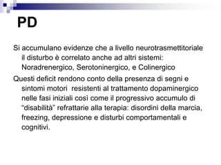 PD
Si accumulano evidenze che a livello neurotrasmettitoriale
il disturbo è correlato anche ad altri sistemi:
Noradrenergico, Serotoninergico, e Colinergico
Questi deficit rendono conto della presenza di segni e
sintomi motori resistenti al trattamento dopaminergico
nelle fasi iniziali così come il progressivo accumulo di
“disabilità” refrattarie alla terapia: disordini della marcia,
freezing, depressione e disturbi comportamentali e
cognitivi.
 