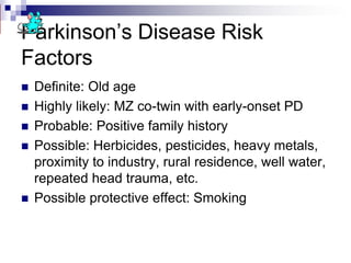 Parkinson’s Disease Risk
Factors
 Definite: Old age
 Highly likely: MZ co-twin with early-onset PD
 Probable: Positive family history
 Possible: Herbicides, pesticides, heavy metals,
proximity to industry, rural residence, well water,
repeated head trauma, etc.
 Possible protective effect: Smoking
 