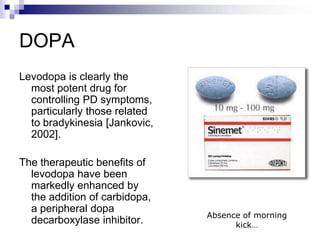 DOPA
Levodopa is clearly the
most potent drug for
controlling PD symptoms,
particularly those related
to bradykinesia [Jankovic,
2002].
The therapeutic benefits of
levodopa have been
markedly enhanced by
the addition of carbidopa,
a peripheral dopa
decarboxylase inhibitor.
Absence of morning
kick…
 