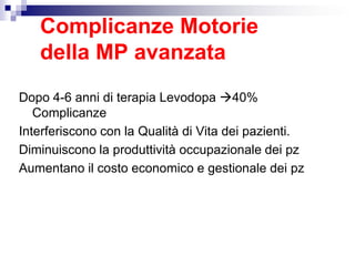 Complicanze Motorie
della MP avanzata
Dopo 4-6 anni di terapia Levodopa 40%
Complicanze
Interferiscono con la Qualità di Vita dei pazienti.
Diminuiscono la produttività occupazionale dei pz
Aumentano il costo economico e gestionale dei pz
 