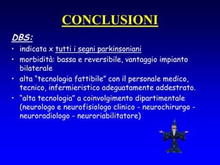CONCLUSIONI
DBS:
• indicata x tutti i segni parkinsoniani
• morbidità: bassa e reversibile, vantaggio impianto
bilaterale
• alta “tecnologia fattibile” con il personale medico,
tecnico, infermieristico adeguatamente addestrato.
• “alta tecnologia” a coinvolgimento dipartimentale
(neurologo e neurofisiologo clinico - neurochirurgo -
neuroradiologo - neuroriabilitatore)
 